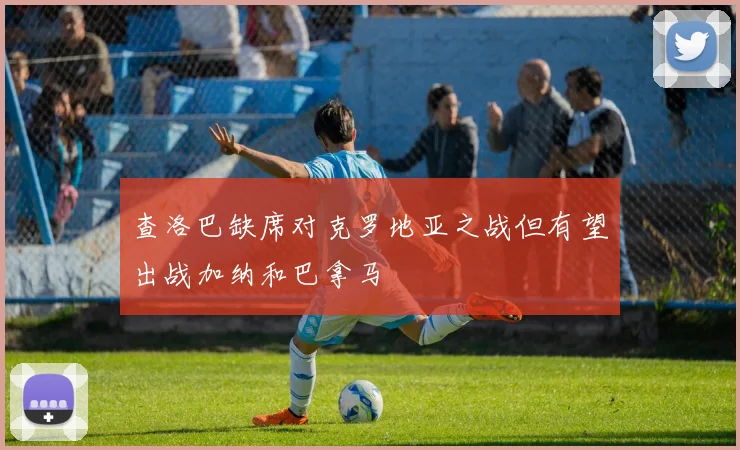 查洛巴缺席对克罗地亚之战但有望出战加纳和巴拿马