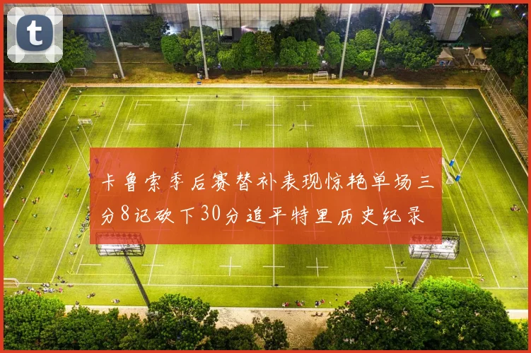 卡鲁索季后赛替补表现惊艳单场三分8记砍下30分追平特里历史纪录