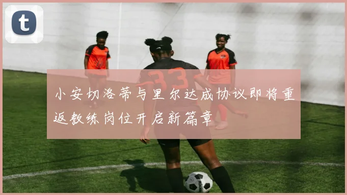 小安切洛蒂与里尔达成协议即将重返教练岗位开启新篇章