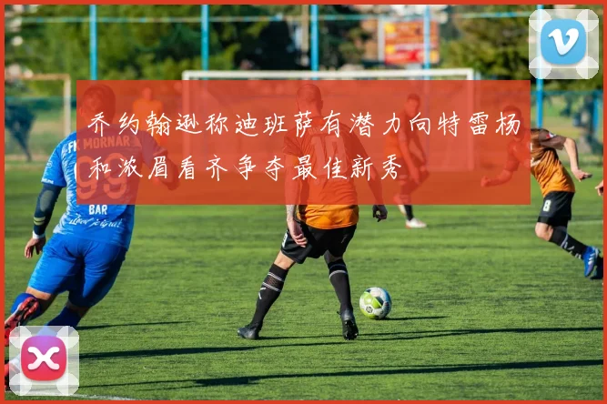 乔约翰逊称迪班萨有潜力向特雷杨和浓眉看齐争夺最佳新秀