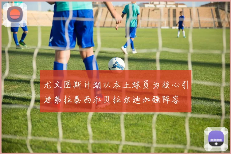 尤文图斯计划以本土球员为核心引进弗拉泰西和贝拉尔迪加强阵容