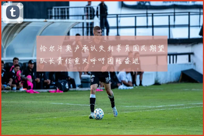 恰尔汗奥卢承认失利辜负国民期望队长责任重大呼吁团结奋进