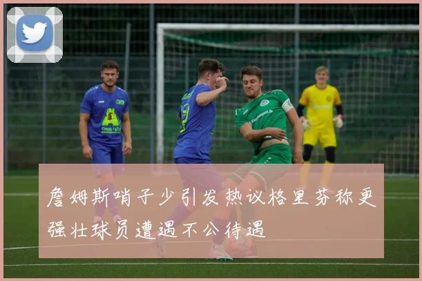 詹姆斯哨子少引发热议格里芬称更强壮球员遭遇不公待遇