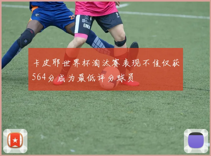 卡皮耶世界杯淘汰赛表现不佳仅获564分成为最低评分球员
