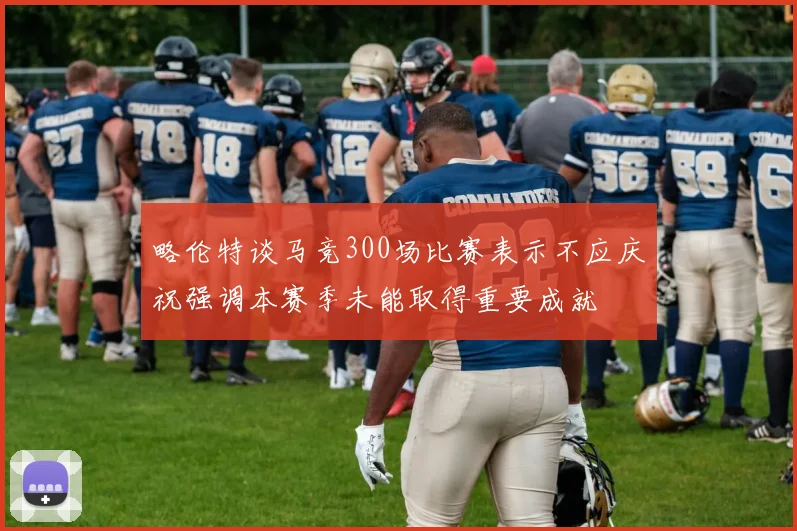 略伦特谈马竞300场比赛表示不应庆祝强调本赛季未能取得重要成就