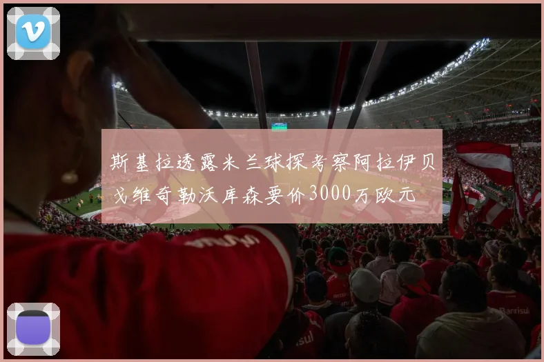 斯基拉透露米兰球探考察阿拉伊贝戈维奇勒沃库森要价3000万欧元