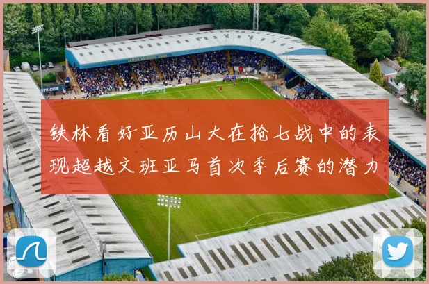 铁林看好亚历山大在抢七战中的表现超越文班亚马首次季后赛的潜力