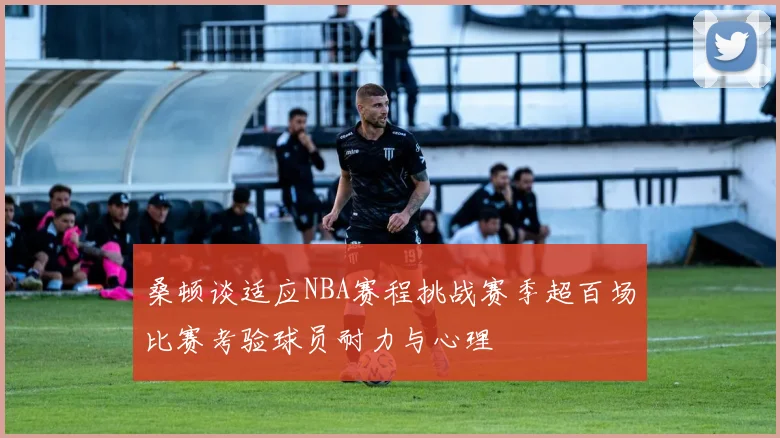 桑顿谈适应NBA赛程挑战赛季超百场比赛考验球员耐力与心理