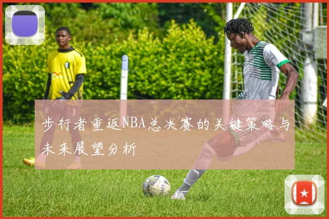 步行者重返NBA总决赛的关键策略与未来展望分析