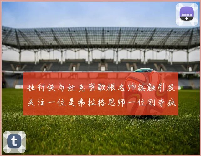独行侠与杜克密歇根名帅接触引发关注一位是弗拉格恩师一位刚夺疯三