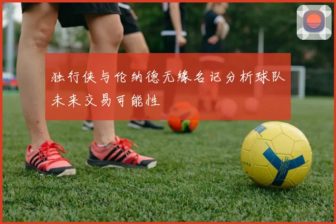 独行侠与伦纳德无缘名记分析球队未来交易可能性